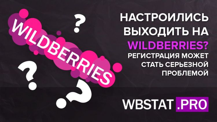 Настроились выходить на Wildberries? Но даже регистрация на площадке может стать серьезной проблемой